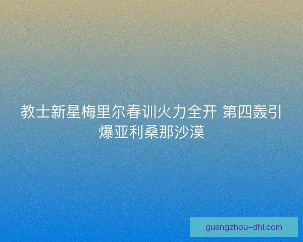 教士新星梅里尔春训火力全开 第四轰引爆亚利桑那沙漠
