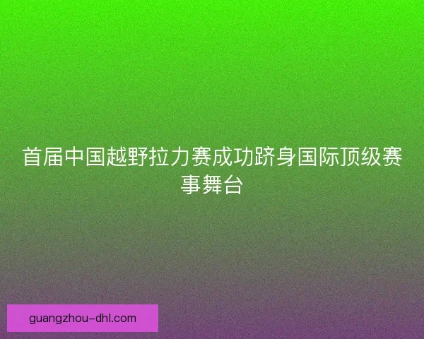 首届中国越野拉力赛成功跻身国际顶级赛事舞台
