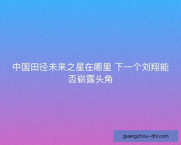 中国田径未来之星在哪里 下一个刘翔能否崭露头角
