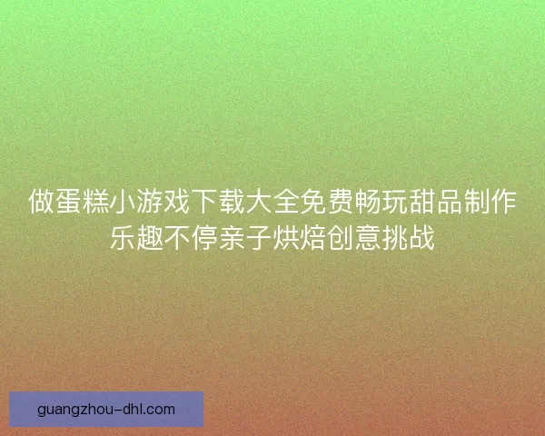 做蛋糕小游戏下载大全免费畅玩甜品制作乐趣不停亲子烘焙创意挑战