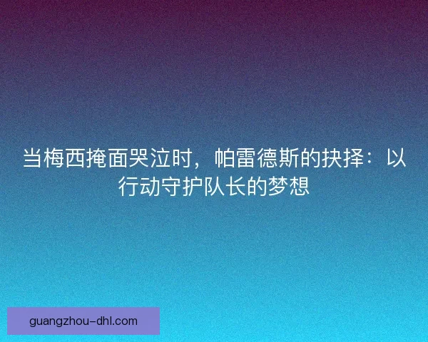 当梅西掩面哭泣时，帕雷德斯的抉择：以行动守护队长的梦想