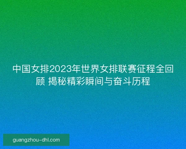 中国女排2023年世界女排联赛征程全回顾 揭秘精彩瞬间与奋斗历程