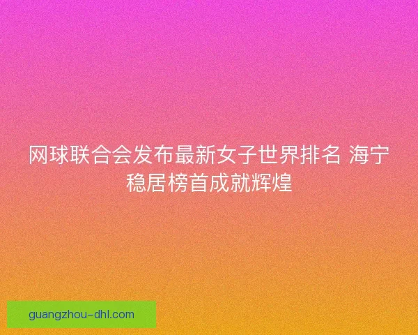 网球联合会发布最新女子世界排名 海宁稳居榜首成就辉煌