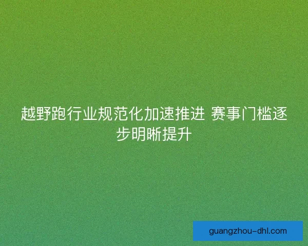 越野跑行业规范化加速推进 赛事门槛逐步明晰提升