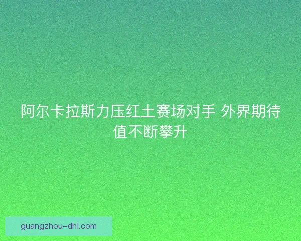 阿尔卡拉斯力压红土赛场对手 外界期待值不断攀升